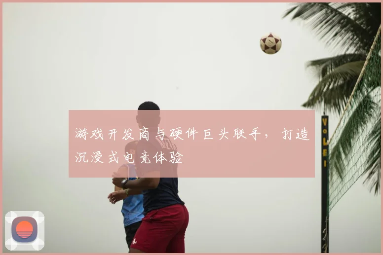 游戏开发商与硬件巨头联手，打造沉浸式电竞体验