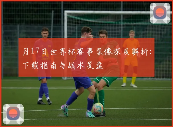 月17日世界杯赛事录像深度解析：下载指南与战术复盘