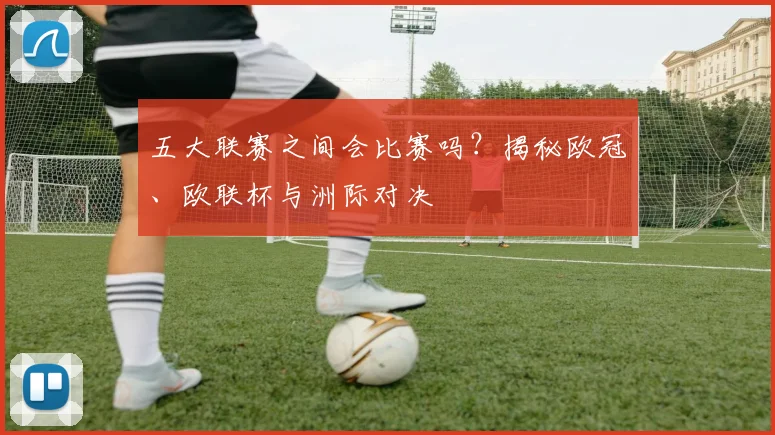 五大联赛之间会比赛吗？揭秘欧冠、欧联杯与洲际对决