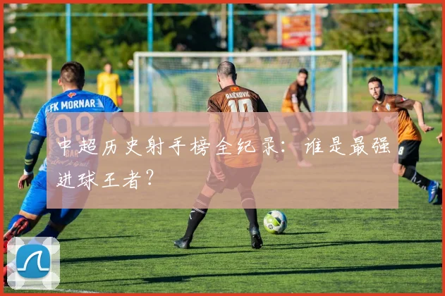 中超历史射手榜全纪录：谁是最强进球王者？