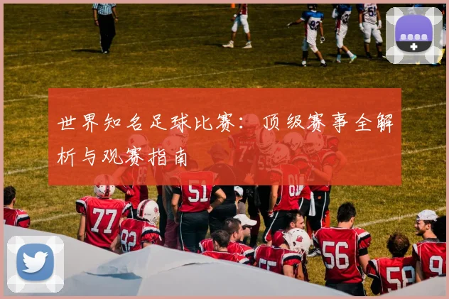 世界知名足球比赛：顶级赛事全解析与观赛指南