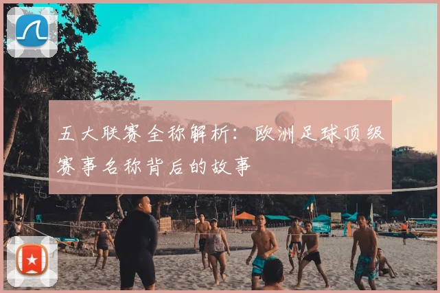 五大联赛全称解析：欧洲足球顶级赛事名称背后的故事
