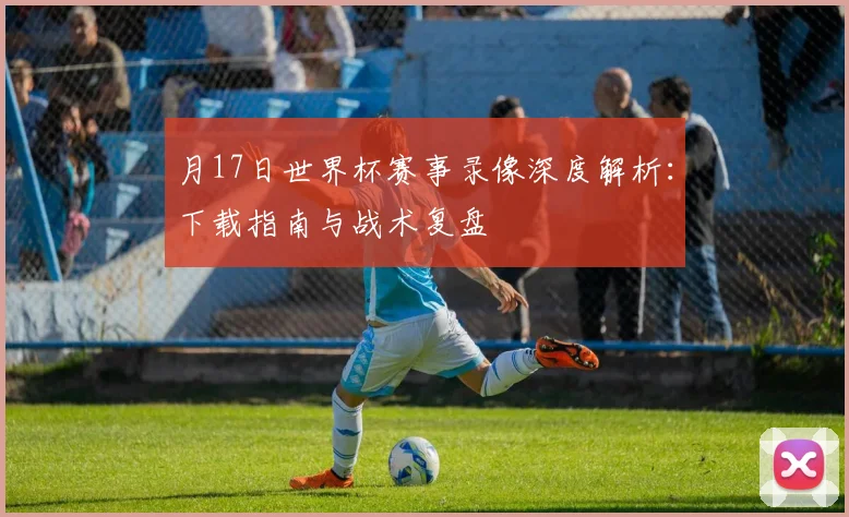 月17日世界杯赛事录像深度解析：下载指南与战术复盘